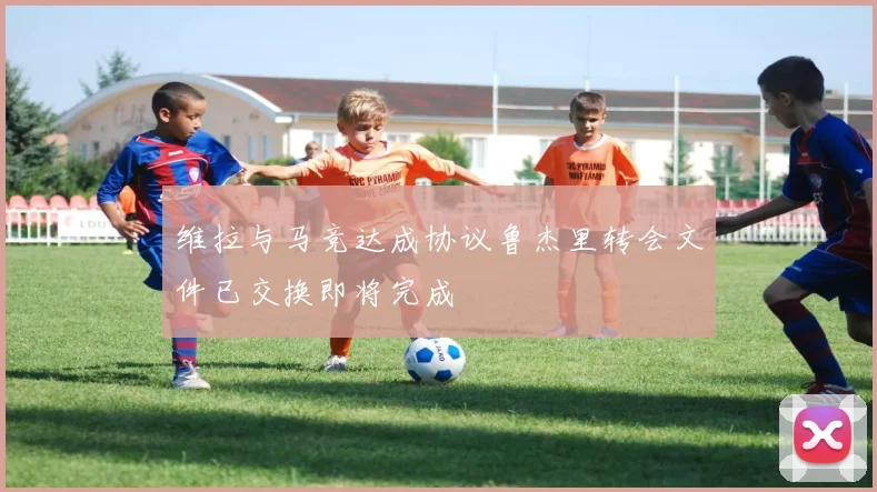 维拉与马竞达成协议鲁杰里转会文件已交换即将完成