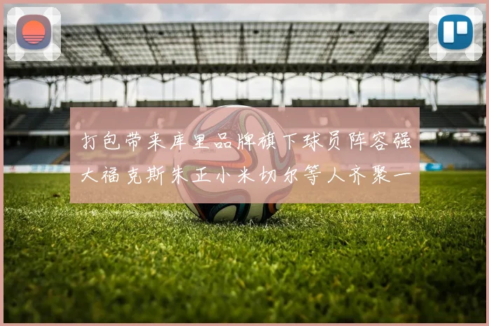 打包带来库里品牌旗下球员阵容强大福克斯朱正小米切尔等人齐聚一堂