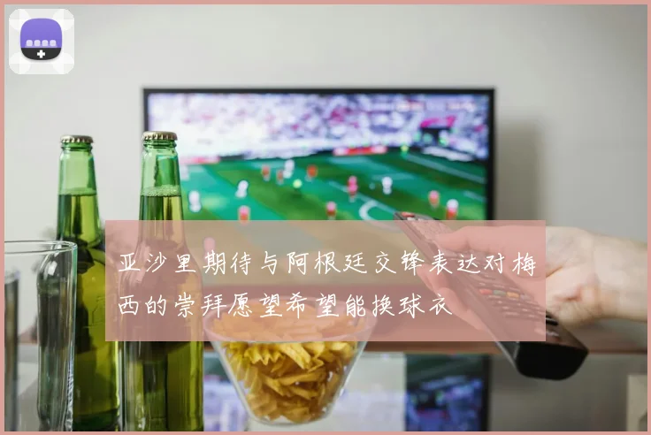 亚沙里期待与阿根廷交锋表达对梅西的崇拜愿望希望能换球衣