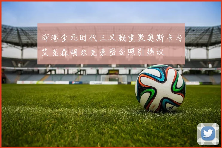 海港金元时代三叉戟重聚奥斯卡与艾克森胡尔克亲密合照引热议