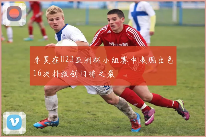 李昊在U23亚洲杯小组赛中表现出色16次扑救创门将之最