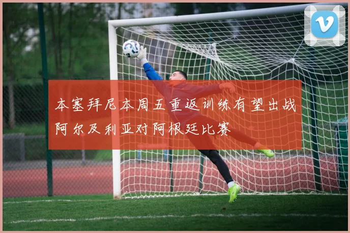 本塞拜尼本周五重返训练有望出战阿尔及利亚对阿根廷比赛