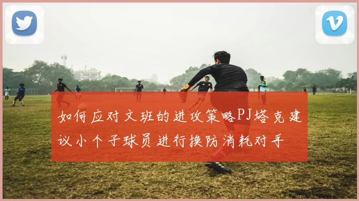 如何应对文班的进攻策略PJ塔克建议小个子球员进行换防消耗对手