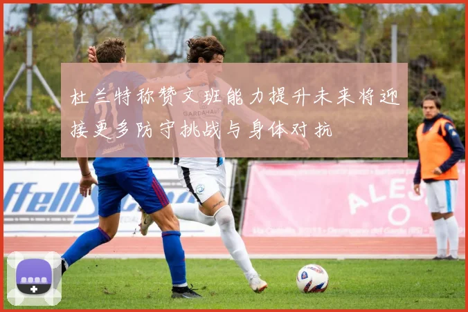 杜兰特称赞文班能力提升未来将迎接更多防守挑战与身体对抗
