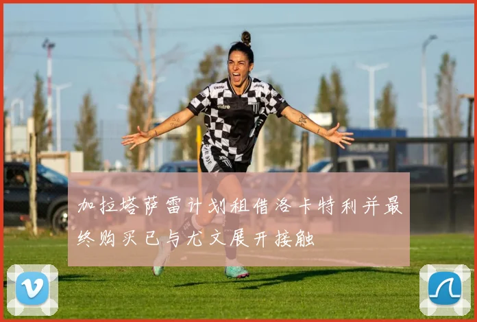加拉塔萨雷计划租借洛卡特利并最终购买已与尤文展开接触