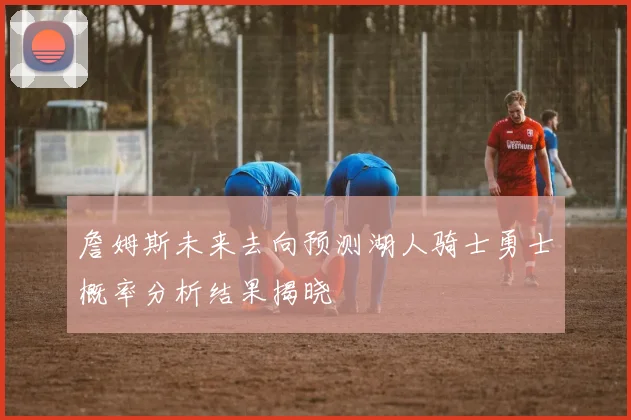 詹姆斯未来去向预测湖人骑士勇士概率分析结果揭晓