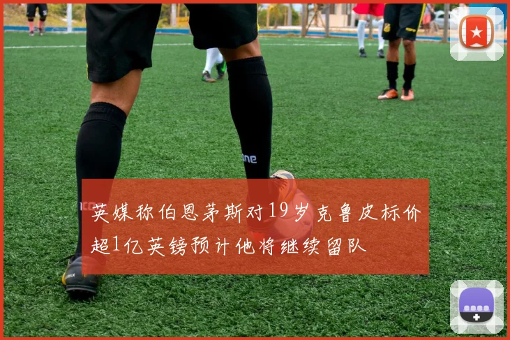 英媒称伯恩茅斯对19岁克鲁皮标价超1亿英镑预计他将继续留队