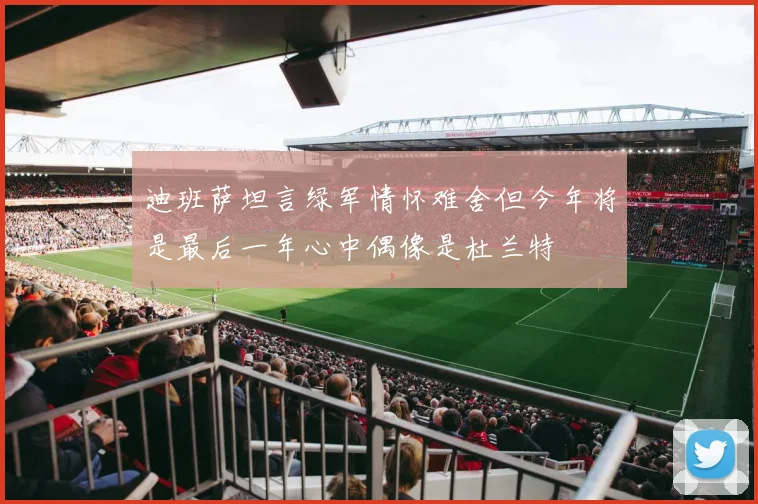 迪班萨坦言绿军情怀难舍但今年将是最后一年心中偶像是杜兰特