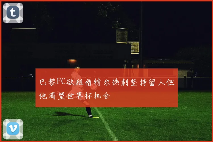 巴黎FC欲租借特尔热刺坚持留人但他渴望世界杯机会