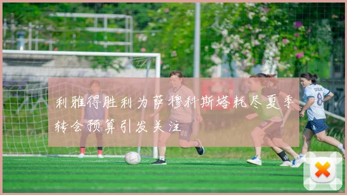 利雅得胜利为萨穆科斯塔耗尽夏季转会预算引发关注