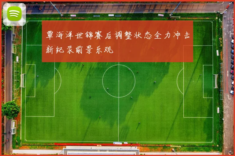 覃海洋世锦赛后调整状态全力冲击新纪录前景乐观