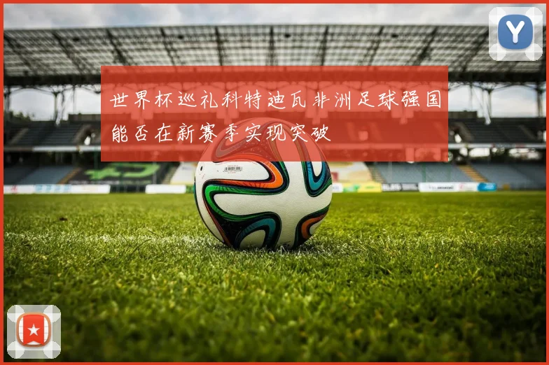 世界杯巡礼科特迪瓦非洲足球强国能否在新赛季实现突破