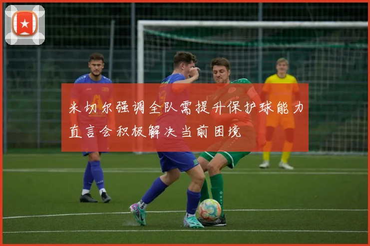米切尔强调全队需提升保护球能力直言会积极解决当前困境