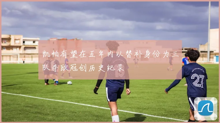 凯帕有望在五年内以替补身份为三队夺欧冠创历史纪录