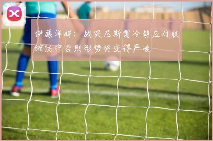 伊藤洋辉:战突尼斯需冷静应对收缩防守否则形势将变得严峻