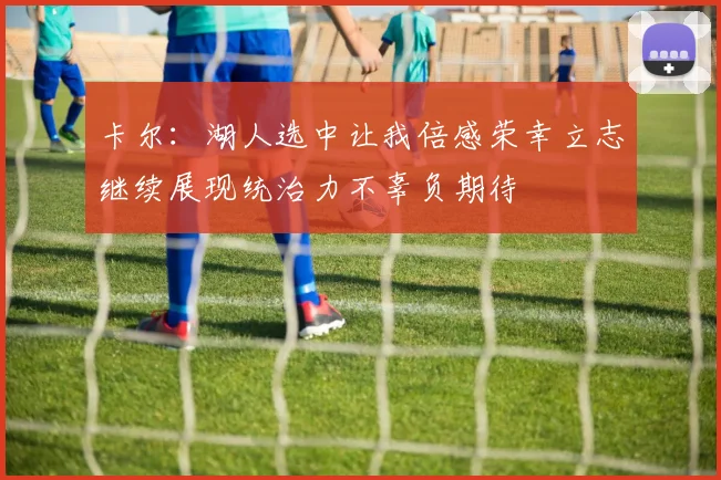 卡尔：湖人选中让我倍感荣幸立志继续展现统治力不辜负期待