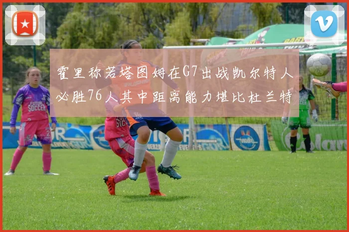 霍里称若塔图姆在G7出战凯尔特人必胜76人其中距离能力堪比杜兰特