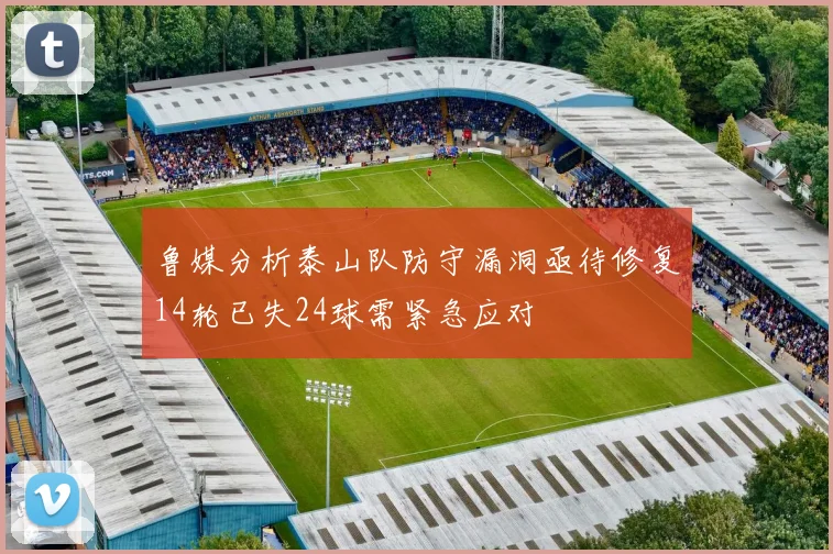 鲁媒分析泰山队防守漏洞亟待修复14轮已失24球需紧急应对