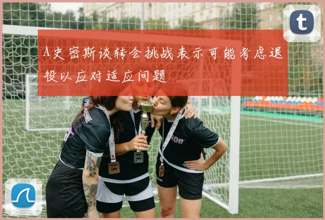 A史密斯谈转会挑战表示可能考虑退役以应对适应问题