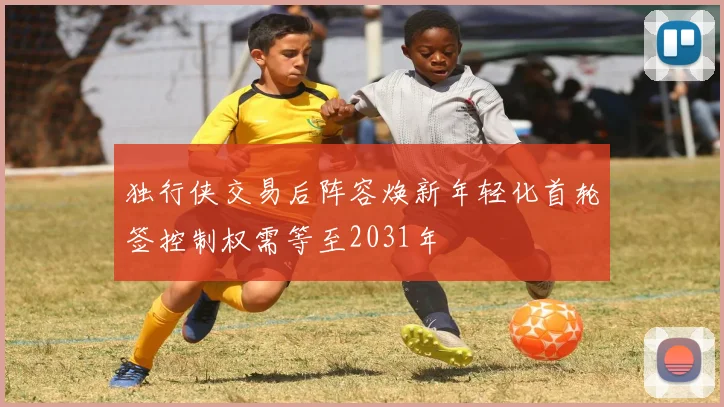 独行侠交易后阵容焕新年轻化首轮签控制权需等至2031年