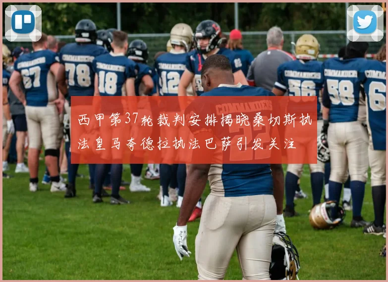 西甲第37轮裁判安排揭晓桑切斯执法皇马夸德拉执法巴萨引发关注