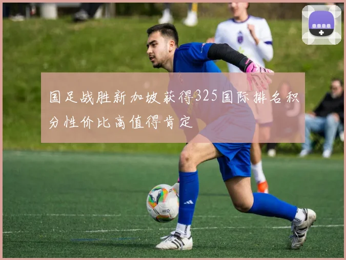 国足战胜新加坡获得325国际排名积分性价比高值得肯定