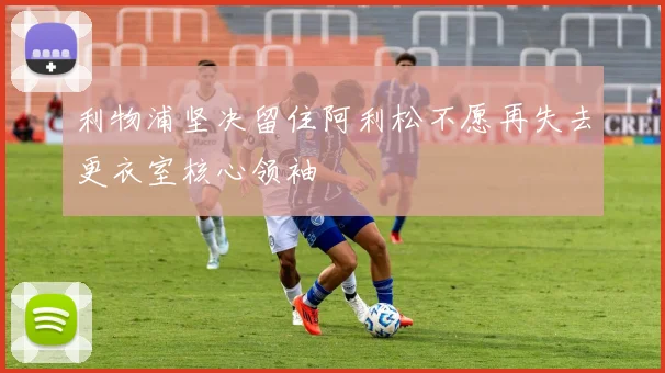 利物浦坚决留住阿利松不愿再失去更衣室核心领袖