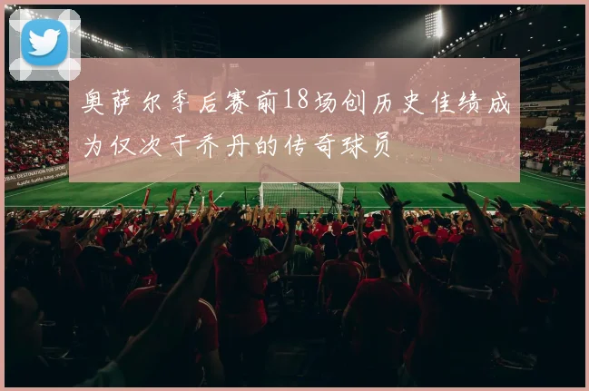 奥萨尔季后赛前18场创历史佳绩成为仅次于乔丹的传奇球员