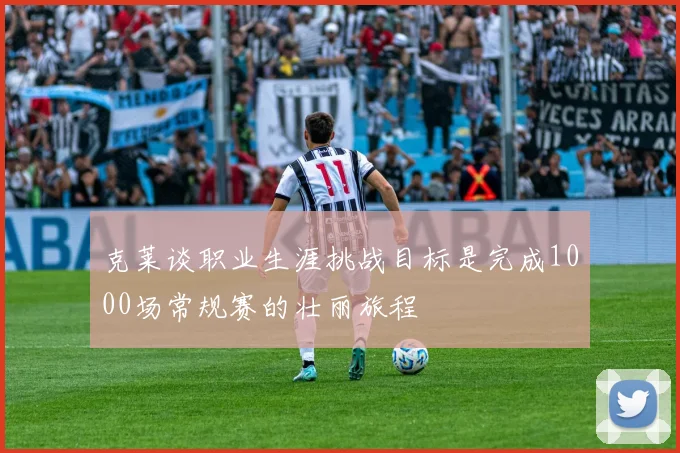 克莱谈职业生涯挑战目标是完成1000场常规赛的壮丽旅程