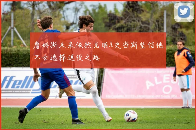 詹姆斯未来依然光明A史密斯坚信他不会选择退役之路