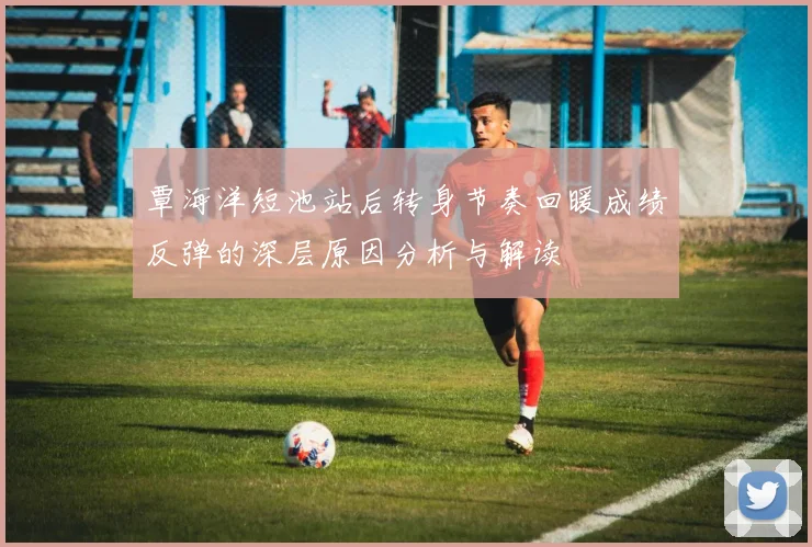 覃海洋短池站后转身节奏回暖成绩反弹的深层原因分析与解读