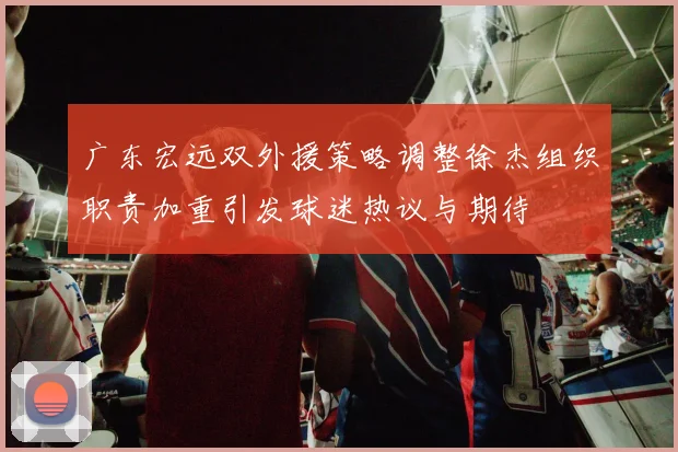 广东宏远双外援策略调整徐杰组织职责加重引发球迷热议与期待