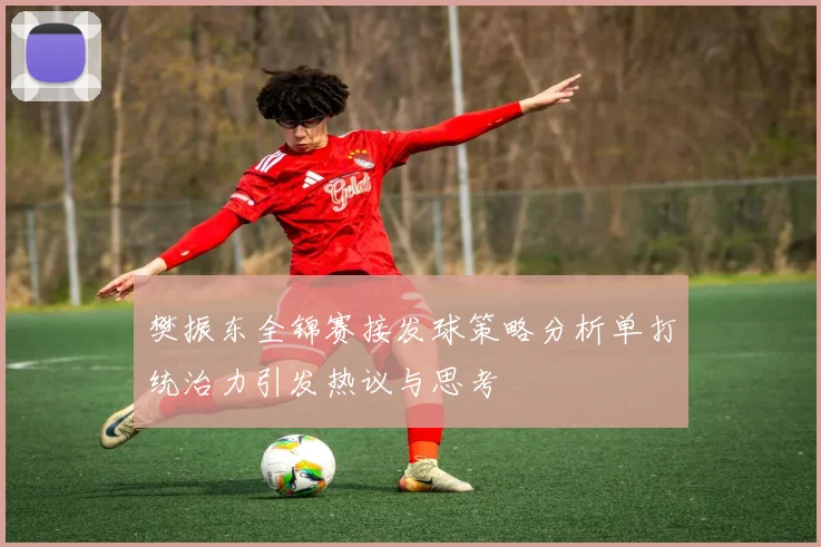 樊振东全锦赛接发球策略分析单打统治力引发热议与思考