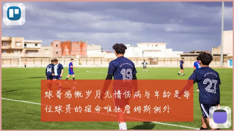 球哥感慨岁月无情伤病与年龄是每位球员的宿命唯独詹姆斯例外